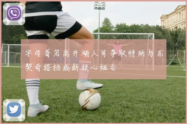 字母哥若离开湖人可争取特纳与东契奇搭档成新核心组合