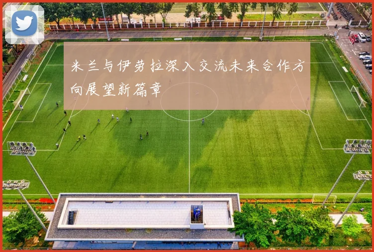 米兰与伊劳拉深入交流未来合作方向展望新篇章