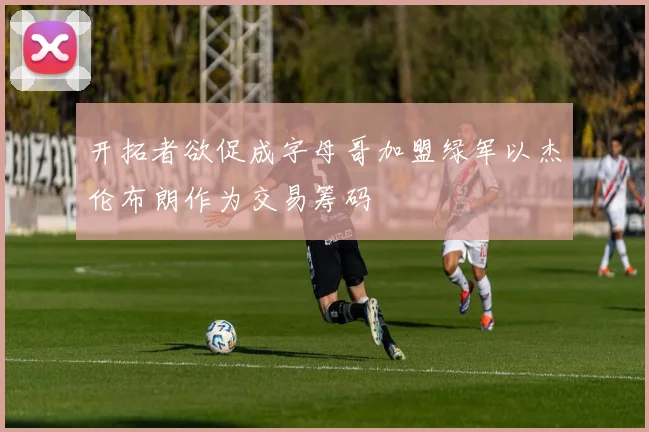开拓者欲促成字母哥加盟绿军以杰伦布朗作为交易筹码