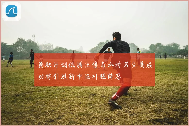 曼联计划低调出售乌加特若交易成功将引进新中场补强阵容