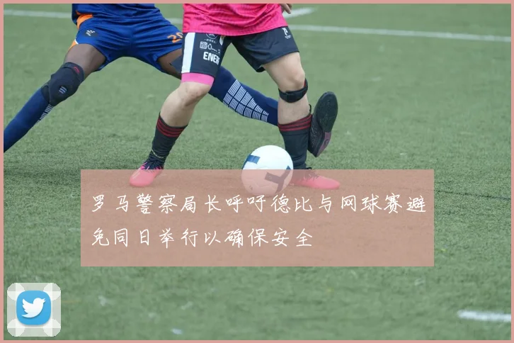 罗马警察局长呼吁德比与网球赛避免同日举行以确保安全