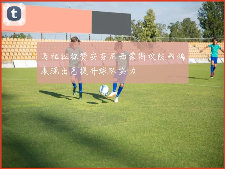 马祖拉称赞安芬尼西蒙斯攻防两端表现出色提升球队实力