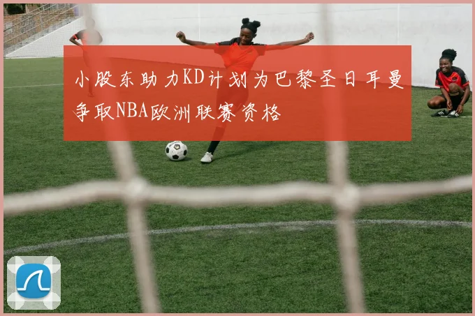 小股东助力KD计划为巴黎圣日耳曼争取NBA欧洲联赛资格