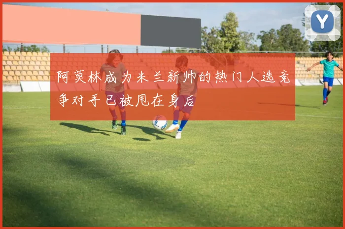 阿莫林成为米兰新帅的热门人选竞争对手已被甩在身后