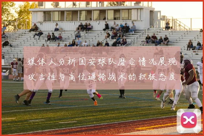 媒体人分析国安球队磨合情况展现攻击性与高位逼抢战术的积极态度