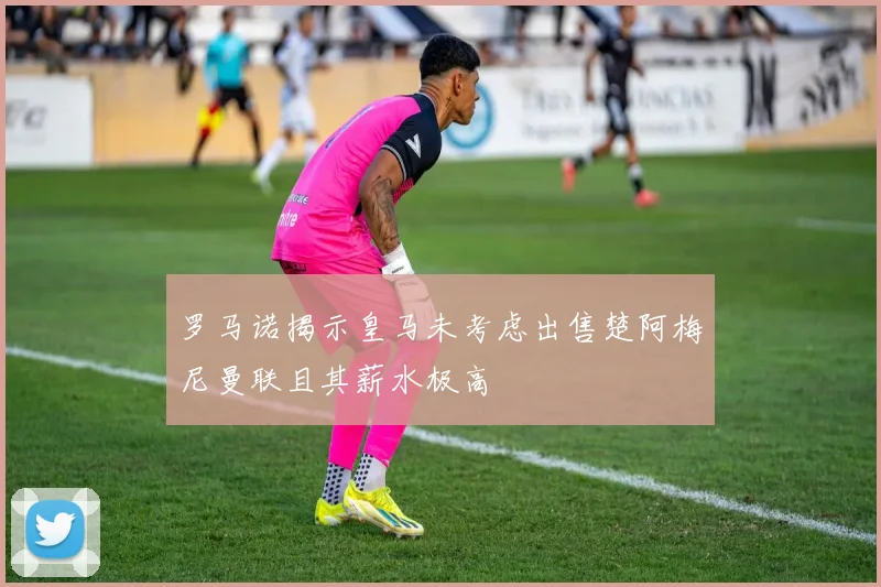 罗马诺揭示皇马未考虑出售楚阿梅尼曼联且其薪水极高