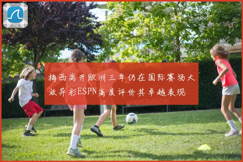 梅西离开欧洲三年仍在国际赛场大放异彩ESPN高度评价其卓越表现