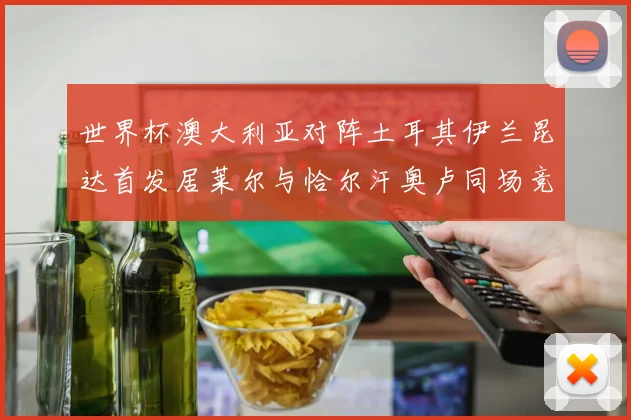 世界杯澳大利亚对阵土耳其伊兰昆达首发居莱尔与恰尔汗奥卢同场竞技