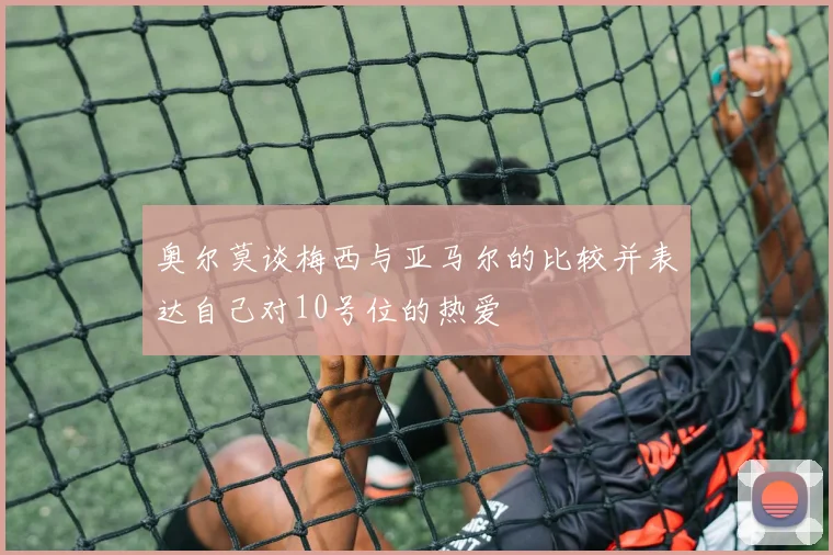 奥尔莫谈梅西与亚马尔的比较并表达自己对10号位的热爱