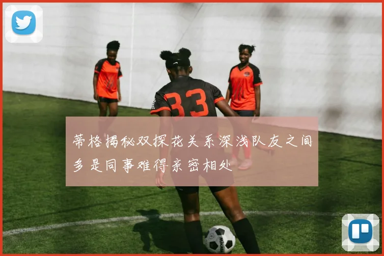 蒂格揭秘双探花关系深浅队友之间多是同事难得亲密相处