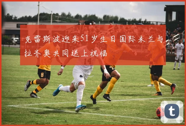 克雷斯波迎来51岁生日国际米兰与拉齐奥共同送上祝福