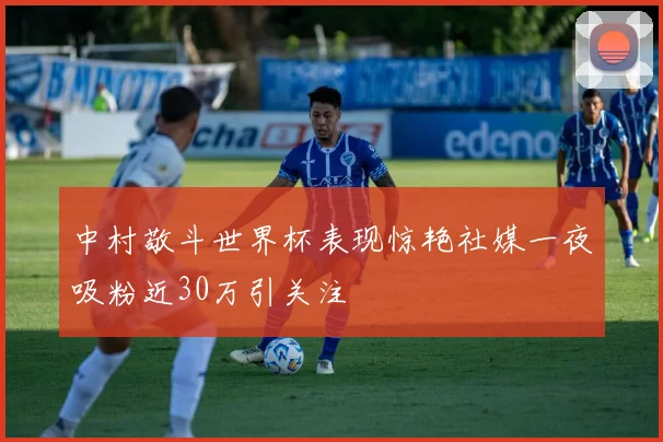 中村敬斗世界杯表现惊艳社媒一夜吸粉近30万引关注