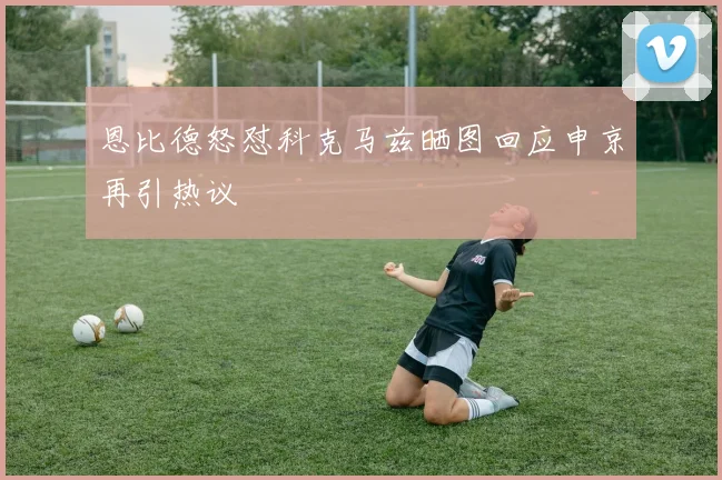 恩比德怒怼科克马兹晒图回应申京再引热议