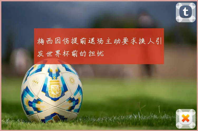 梅西因伤提前退场主动要求换人引发世界杯前的担忧
