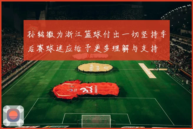 孙铭徽为浙江篮球付出一切坚持季后赛球迷应给予更多理解与支持