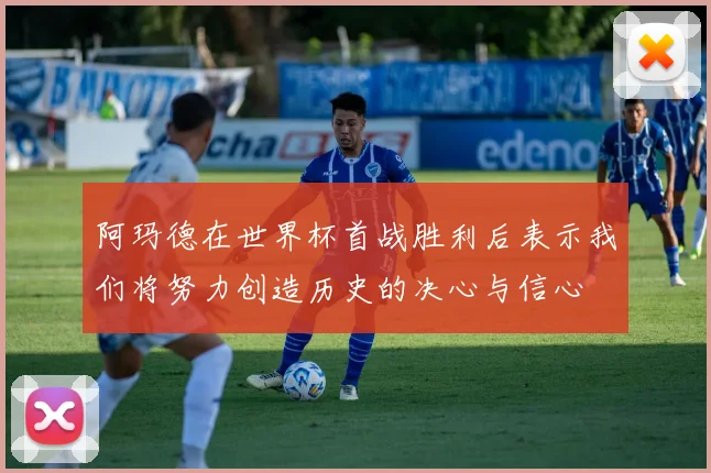 阿玛德在世界杯首战胜利后表示我们将努力创造历史的决心与信心