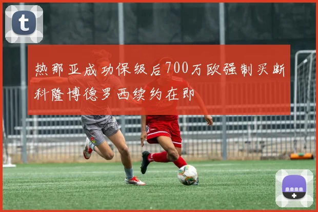 热那亚成功保级后700万欧强制买断科隆博德罗西续约在即