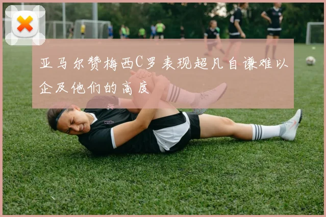 亚马尔赞梅西C罗表现超凡自谦难以企及他们的高度