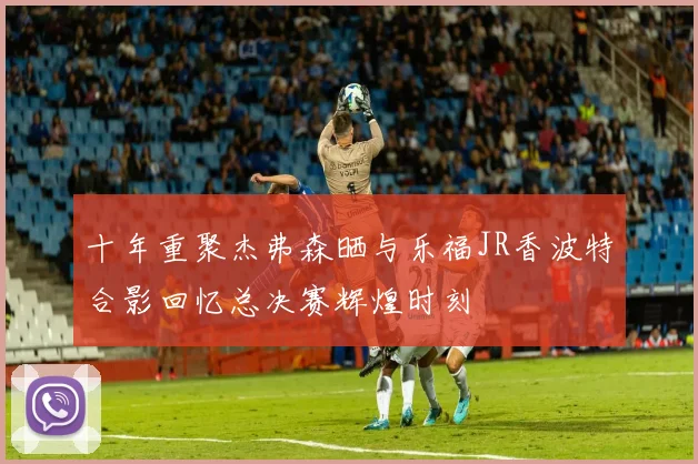 十年重聚杰弗森晒与乐福JR香波特合影回忆总决赛辉煌时刻