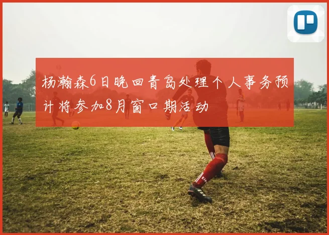 杨瀚森6日晚回青岛处理个人事务预计将参加8月窗口期活动