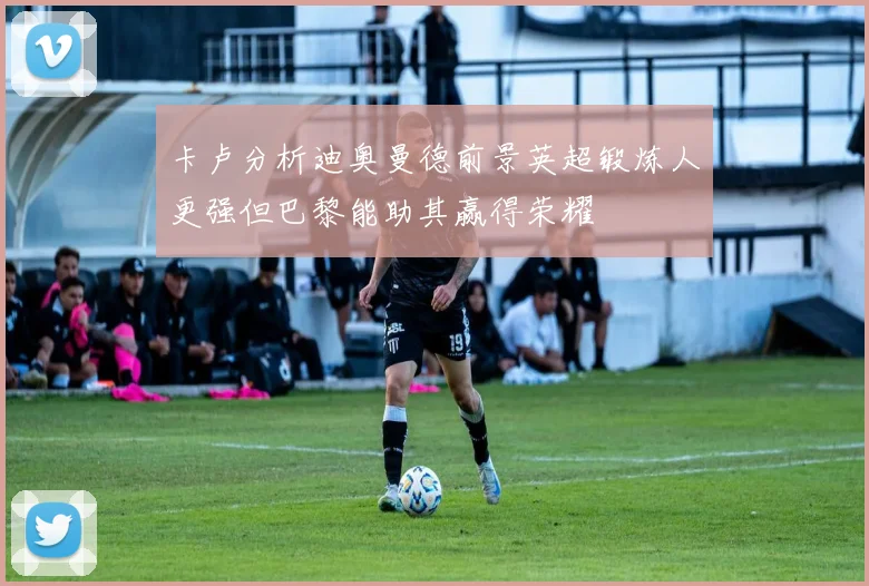 卡卢分析迪奥曼德前景英超锻炼人更强但巴黎能助其赢得荣耀