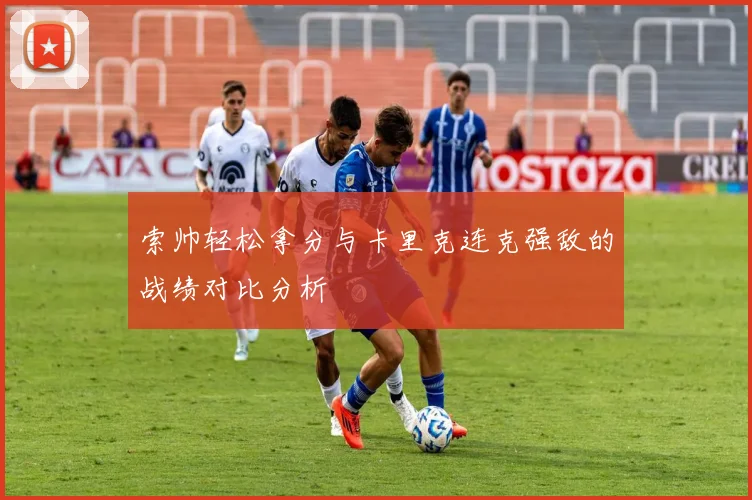 索帅轻松拿分与卡里克连克强敌的战绩对比分析