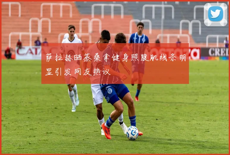 萨拉赫晒蒸桑拿健身照腹肌线条明显引发网友热议