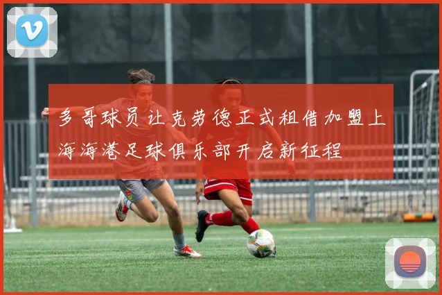 多哥球员让克劳德正式租借加盟上海海港足球俱乐部开启新征程