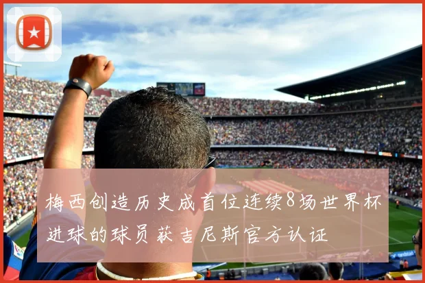 梅西创造历史成首位连续8场世界杯进球的球员获吉尼斯官方认证