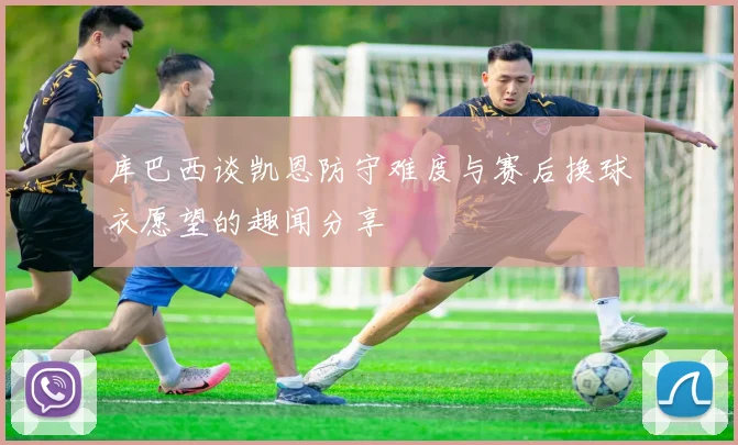 库巴西谈凯恩防守难度与赛后换球衣愿望的趣闻分享